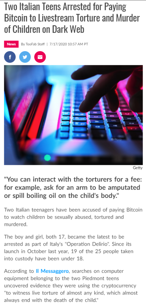 Two Italian Teens Arrested for Paying 
Bitcoin to Livestream Torture and Murder 
of Children on Dark Web 
By Staff | 7/17/2020 10:57 AM PT 
GC tty 
"You can interact with the torturers for a fee: 
for example, ask for an arm to be amputated 
or spill boiling oil on the child's body." 
Two Italian teenagers have been accused of paying Bitcoin 
to watch children be sexually abused, tortured and 
murdered. 
The boy and girl, both 17, became the latest to be 
arrested as part of Italy's "Operation Delirio". Since its 
launch in October last year, 19 of the 25 people taken 
into custody have been under 18. 
According to Il Messaggero, searches on computer 
equipment belonging to the two Piedmont teens 
uncovered evidence they were using the cryptocurrency 
"to witness live torture of almost any kind, which almost 
always end with the death of the child." 